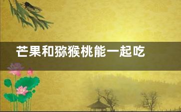 芒果和猕猴桃能一起吃吗 芒果和猕猴桃能放在一起吃吗(芒果可以和猕猴桃)